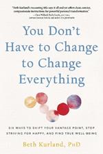 You Don't Have to Change to Change Everything: Six Ways to Shift Your Vantage Point, Stop Striving for Happy, and Find True Well-Being