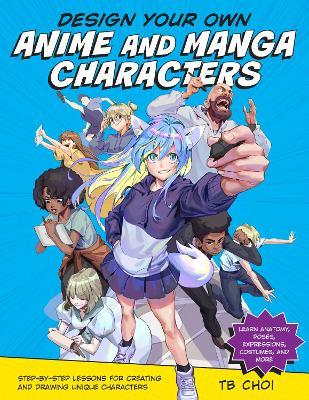 Design Your Own Anime and Manga Characters: Step-by-Step Lessons for Creating and Drawing Unique Characters - Learn Anatomy, Poses, Expressions, Costumes, and More - TB Choi - cover