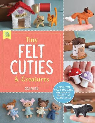 Tiny Felt Cuties & Creatures: A step-by-step guide to handcrafting more than 12 felt miniatures--no machine required - Delilah Iris - cover