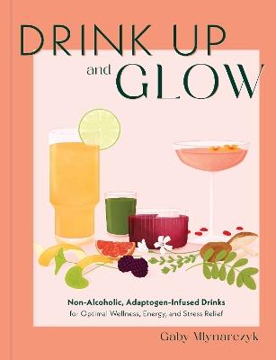 Drink Up and Glow: Non-Alcoholic, Adaptogen-Infused Drinks for Optimal Wellness, Energy, and Stress Relief - Gaby Mlynarczyk - cover