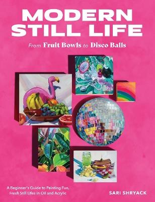Modern Still Life: From Fruit Bowls to Disco Balls: A beginner's guide to painting fun, fresh still lifes in oil and acrylic - Sari Shryack - cover