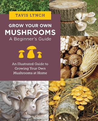 Grow Your Own Mushrooms: A Beginner's Guide: An Illustrated Guide to Cultivating Your Own Mushrooms at Home - Tavis Lynch - cover