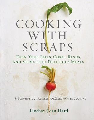 Cooking with Scraps: Turn Your Peels, Cores, Rinds, and Stems into Delicious Meals - Lindsay-Jean Hard - cover