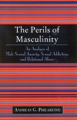 The Perils of Masculinity: An Analysis of Male Sexual Anxiety, Sexual Addiction, and Relational Abuse - Andreas G. Philaretou - cover