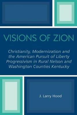 Visions of Zion: Christianity, Modernization and the American Pursuit of Liberty Progessivism in Rural Nelson and Washington Counties Kentucky - J. Larry Hood - cover