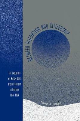 Between Alienation and Citizenship: The Evolution of Black West Indian Society in Panama, 1914D1964 - Trevor O'Reggio - cover