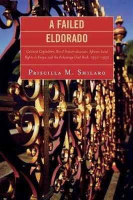 A Failed Eldorado: Colonial Capitalism, Rural Industrialization, African Land Rights in Kenya, and The Kakamega Gold Rush, 1930-1952 - Priscilla M. Shilaro - cover