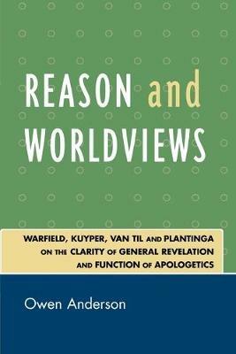 Reason and Worldviews: Warfield, Kuyper, Van Til and Plantinga on the Clarity of General Revelation and Function of Apologetics - Owen Anderson - cover