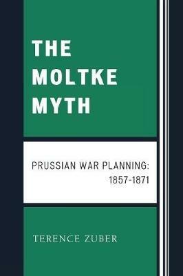 The Moltke Myth: Prussian War Planning, 1857-1871 - Terence Zuber - cover