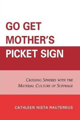 Go Get Mother's Picket Sign: Crossing Spheres With the Material Culture of Suffrage - Cathleen Nista Rauterkus - cover