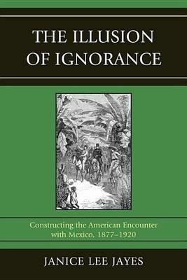 The Illusion of Ignorance: Constructing the American Encounter with Mexico, 1877-1920 - Janice Lee Jayes - cover