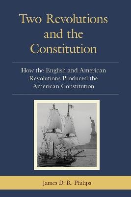 Two Revolutions and the Constitution: How the English and American Revolutions Produced the American Constitution - James D. R. Philips - cover