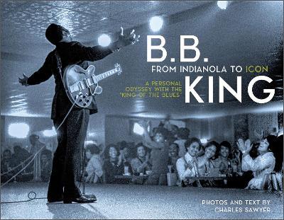 B.B. King: From Indianola to Icon: A Personal Odyssey with the “King of the Blues” - Charles Sawyer - cover