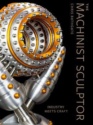 The Machinist Sculptor: Industry Meets Craft - Chris Bathgate - cover