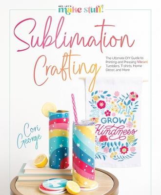 Sublimation Crafting: The Ultimate DIY Guide to Printing and Pressing Vibrant Tumblers, T-shirts, Home Décor, and More - Cori George - cover