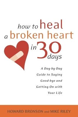 How to Heal a Broken Heart in 30 Days: A Day-by-Day Guide to Saying Good-bye and Getting On With Your Life - Howard Bronson,Mike Riley - cover