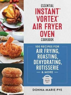 Essential Instant Vortex Air Fryer Oven Cookbook: 100 Recipes for Air Frying, Roasting, Dehydrating, Rotisserie and More - Donna-Marie Pye - cover