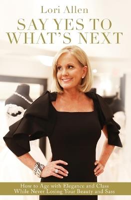 Say Yes to What’s Next: How to Age with Elegance and Class While Never Losing Your Beauty and Sass! - Lori Allen - cover