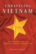 Unraveling Vietnam: How American Arms and Diplomacy Failed in Southeast Asia