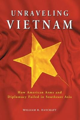 Unraveling Vietnam: How American Arms and Diplomacy Failed in Southeast Asia - William R. Haycraft - cover