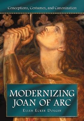 Modernizing Joan of Arc: Conceptions, Costumes, and Canonization - Ellen Ecker Dolgin - cover