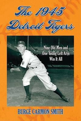 The 1945 Detroit Tigers: Nine Old Men and One Young Left Arm Win It All - Burge Carmon Smith - cover