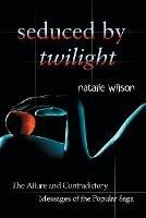 Seduced by Twilight: The Allure and Contradictory Messages of the Popular Saga - Natalie Wilson - cover