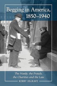 Begging in America, 1850-1940: The Needy, the Frauds, the Charities and the Law - Kerry Segrave - cover