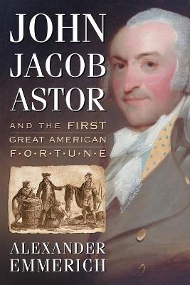 John Jacob Astor and the First Great American Fortune - Alexander Emmerich - cover