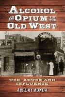 Alcohol and Opium in the Old West: Use, Abuse and Influence - Jeremy Agnew - cover