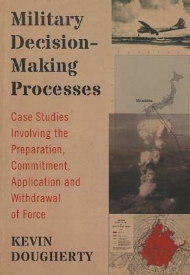 Military Decision-Making Processes: Case Studies Involving the Preparation, Commitment, Application and Withdrawal of Force - Kevin Dougherty - cover