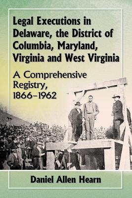 Legal Executions in Delaware, the District of Columbia, Maryland, Virginia and West Virginia: A Comprehensive Registry, 1866-1962 - Daniel Allen Hearn - cover