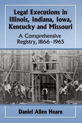 Legal Executions in Illinois, Indiana, Iowa, Kentucky and Missouri: A Comprehensive Registry, 1866-1965 - Daniel Allen Hearn - cover