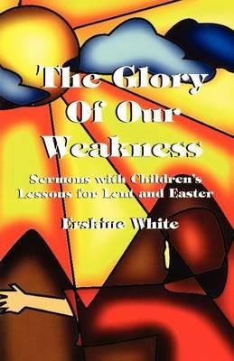 The Glory of Our Weakness: Sermons with Children's Lessons for Lent and Easter - Erskine White - cover