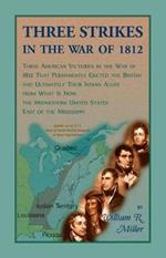 Three Strikes In The War Of 1812: Three American Victories in the War of 1812 that Permanently Ejected the British, and Ultimately Their Native American Allies From What is Now the Midwestern United States East of the Mississippi