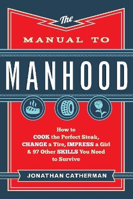 The Manual to Manhood – How to Cook the Perfect Steak, Change a Tire, Impress a Girl & 97 Other Skills You Need to Survive - Jonathan Catherman - cover