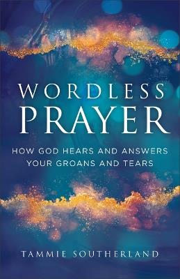 Wordless Prayer: How God Hears and Answers Your Groans and Tears - Tammie Southerland - cover
