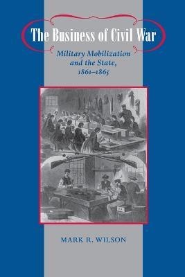 The Business of Civil War: Military Mobilization and the State, 1861-1865 - Mark R. Wilson - cover