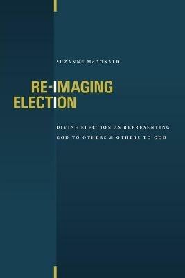 Re-Imaging Election: Divine Election as Representing God to Others and Others to God - Suzanne McDonald - cover