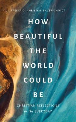 How Beautiful the World Could Be: Christian Reflections on the Everyday - Frederick Christian Bauerschmidt - cover