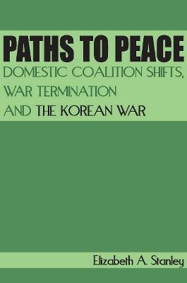 Paths to Peace: Domestic Coalition Shifts, War Termination and the Korean War - Elizabeth A. Stanley - cover