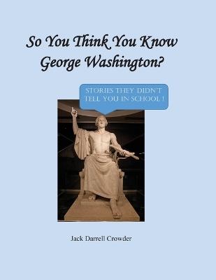 So You Think You Know George Washington? Stories They Didn't Tell You in School! - Jack Darrell Crowder - cover