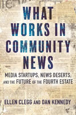 What Works in Community News: Media Startups, News Deserts, and the Future of the Fourth Estate - Ellen Clegg,Dan Kennedy - cover