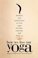 How We Live Our Yoga: Teachers and Practitioners on How Yoga Enriches, Surprises, and Heals Us: Person al Stories