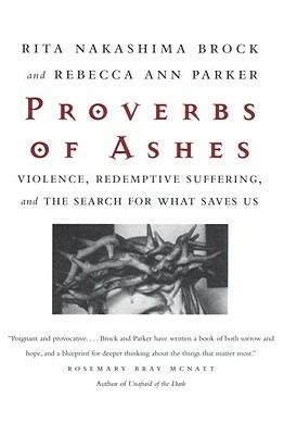 Proverbs of Ashes: Violence, Redemptive Suffering, and the Search for What Saves Us - Rita Nakashima Brock,Rebecca Ann Parker - cover