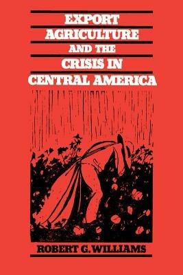 Export Agriculture and the Crisis in Central America - Robert G. Williams - cover