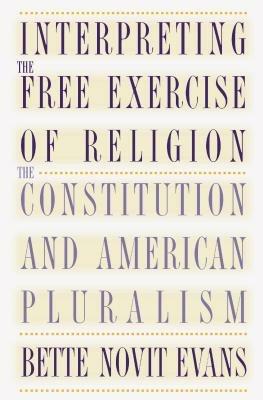 Interpreting the Free Exercise of Religion: The Constitution and American Pluralism - Bette Novit Evans - cover