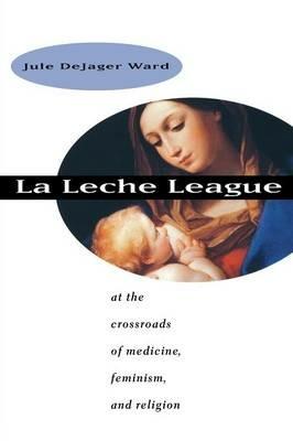 La Leche League: At the Crossroads of Medicine, Feminism, and Religion - Jule DeJager Ward - cover