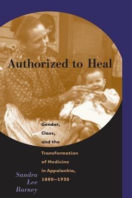 Authorized to Heal: Gender, Class, and the Transformation of Medicine in Appalachia, 1880-1930 - Sandra Lee Barney - cover