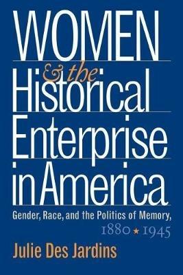 Women and the Historical Enterprise in America: Gender, Race and the Politics of Memory: Gender, Race, and the Politics of Memory, 1880-1945 - Julie Des Jardins - cover